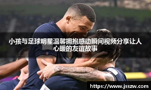 小孩与足球明星温馨拥抱感动瞬间视频分享让人心暖的友谊故事