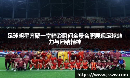 足球明星齐聚一堂精彩瞬间全景合照展现足球魅力与团结精神